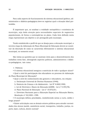 10                                          EDUCAÇÃO INCLUSIVA: O MUNICÍPIO




     Para cada aspecto do funcionamento do sistema educacional (político, ad-
ministrativo e didático-pedagógico) deve-se registrar qual a situação ideal pre-
tendida.


     É importante que, ao analisar a realidade sociopolítica e econômica do
município, seja dada atenção para necessidades especiais de segmentos
populacionais, de forma a contemplá-las no plano. Cada item definido nesta
etapa representará um objetivo a ser perseguido pelo município.


     Tendo estabelecido o perfil do que se deseja para a educação municipal, a
terceira etapa da elaboração do Plano Municipal de Educação deverá se consti-
tuir da descrição de como se caracteriza efetivamente o sistema educacional
municipal, no momento atual.


     São várias as questões que se mostram úteis para o desenvolvimento dos
trabalhos nesta fase, abrangendo aspectos políticos, administrativos e didáti-
co-pedagógicos, tais como:


     1- Políticos:
     • O sistema educacional assegura a matrícula de todo e qualquer aluno?
     • Qual o nível de participação dos educadores no processo de elaboração
do Plano Municipal de Educação?
     • Qual o nível de conhecimento dos gestores e educadores, em relação:
       a. Declaração Universal de Direitos Humanos (1948);
       b. Estatuto da Criança e do Adolescente - Lei Nº 8.069/1990;
       c. Lei de Diretrizes e Bases da Educação (LDBN) - Lei n° 9.394/96;
       d. Plano Nacional de Educação - Lei n° 10.072/01;
       e. Diretrizes Nacionais para a Educação Especial na Educação Básica,
       Resolução nº 02/2001- CNE.
     • O município definiu prioridades, estabelecendo metas a curto, médio e
longo prazos?
     • Existe articulação com os demais setores públicos para atender necessi-
dades dos alunos (saúde, assistência social, transportes, trabalho, justiça, es-
porte, lazer, cultura, dentre outros)?
 