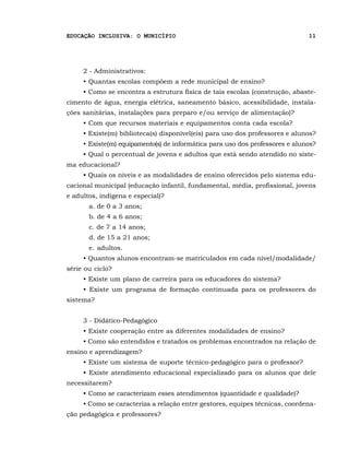 EDUCAÇÃO INCLUSIVA: O MUNICÍPIO                                               11




     2 - Administrativos:
     • Quantas escolas compõem a rede municipal de ensino?
     • Como se encontra a estrutura física de tais escolas (construção, abaste-
cimento de água, energia elétrica, saneamento básico, acessibilidade, instala-
ções sanitárias, instalações para preparo e/ou serviço de alimentação)?
     • Com que recursos materiais e equipamentos conta cada escola?
     • Existe(m) biblioteca(s) disponível(eis) para uso dos professores e alunos?
     • Existe(m) equipamento(s) de informática para uso dos professores e alunos?
     • Qual o percentual de jovens e adultos que está sendo atendido no siste-
ma educacional?
     • Quais os níveis e as modalidades de ensino oferecidos pelo sistema edu-
cacional municipal (educação infantil, fundamental, média, profissional, jovens
e adultos, indígena e especial)?
       a. de 0 a 3 anos;
       b. de 4 a 6 anos;
       c. de 7 a 14 anos;
       d. de 15 a 21 anos;
       e. adultos.
     • Quantos alunos encontram-se matriculados em cada nível/modalidade/
série ou ciclo?
     • Existe um plano de carreira para os educadores do sistema?
     • Existe um programa de formação continuada para os professores do
sistema?


     3 - Didático-Pedagógico
     • Existe cooperação entre as diferentes modalidades de ensino?
     • Como são entendidos e tratados os problemas encontrados na relação de
ensino e aprendizagem?
     • Existe um sistema de suporte técnico-pedagógico para o professor?
     • Existe atendimento educacional especializado para os alunos que dele
necessitarem?
     • Como se caracterizam esses atendimentos (quantidade e qualidade)?
     • Como se caracteriza a relação entre gestores, equipes técnicas, coordena-
ção pedagógica e professores?
 