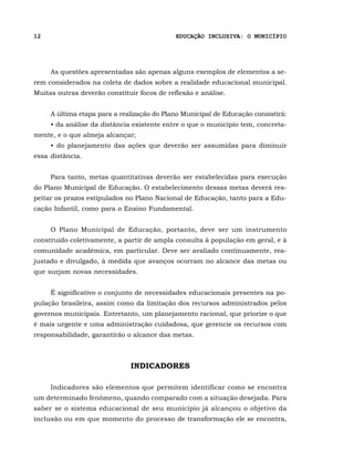 12                                           EDUCAÇÃO INCLUSIVA: O MUNICÍPIO




     As questões apresentadas são apenas alguns exemplos de elementos a se-
rem considerados na coleta de dados sobre a realidade educacional municipal.
Muitas outras deverão constituir focos de reflexão e análise.


     A última etapa para a realização do Plano Municipal de Educação consistirá:
     • da análise da distância existente entre o que o município tem, concreta-
mente, e o que almeja alcançar;
     • do planejamento das ações que deverão ser assumidas para diminuir
essa distância.


     Para tanto, metas quantitativas deverão ser estabelecidas para execução
do Plano Municipal de Educação. O estabelecimento dessas metas deverá res-
peitar os prazos estipulados no Plano Nacional de Educação, tanto para a Edu-
cação Infantil, como para o Ensino Fundamental.


     O Plano Municipal de Educação, portanto, deve ser um instrumento
construído coletivamente, a partir de ampla consulta à população em geral, e à
comunidade acadêmica, em particular. Deve ser avaliado continuamente, rea-
justado e divulgado, à medida que avanços ocorram no alcance das metas ou
que surjam novas necessidades.


     É significativo o conjunto de necessidades educacionais presentes na po-
pulação brasileira, assim como da limitação dos recursos administrados pelos
governos municipais. Entretanto, um planejamento racional, que priorize o que
é mais urgente e uma administração cuidadosa, que gerencie os recursos com
responsabilidade, garantirão o alcance das metas.



                              INDICADORES

     Indicadores são elementos que permitem identificar como se encontra
um determinado fenômeno, quando comparado com a situação desejada. Para
saber se o sistema educacional de seu município já alcançou o objetivo da
inclusão ou em que momento do processo de transformação ele se encontra,
 