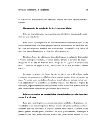 EDUCAÇÃO INCLUSIVA: O MUNICÍPIO                                              13




os indicadores abaixo sinalizam formas de avaliar o sistema educacional mu-
nicipal.


     Mapeamento da população de 0 a 14 anos de idade.


     Cabe ao município criar mecanismos para atender às necessidades espe-
ciais de sua população.


     Para iniciar o planejamento do atendimento educacional municipal faz-se
necessário conhecer e localizar geograficamente a demanda a ser atendida. Sa-
ber onde se encontram as crianças e adolescentes com deficiência é essencial
para que as escolas possam se organizar adequadamente.


     Há várias fontes de informação importantes para a realização desta ação:
o Censo Demográfico (IBGE), o Censo Escolar (INEP), o Sistema de Saúde -
Programa de Saúde da Família (PSF)/Programa de Agentes Comunitários
(PAC), Cartórios de Registro Civil, Associações de Bairro, Pastorais, dentre
outras.


     Os dados constantes do Censo Escolar permitem que se identifique quais
e quantos alunos com necessidades educacionais especiais já se encontram na
rede. Por outro lado, os dados coletados e registrados por outras fontes tam-
bém podem favorecer a identificação desta população nas diferentes regiões do
município, especialmente aquelas que ainda não se encontram matriculadas na
rede, devendo ser inseridos no processo de escolarização.


     Informações sobre as necessidades educacionais especiais das crian-
ças de 0 a 14 anos


     Para que o município possa responder, com qualidade pedagógica, às ne-
cessidades educacionais especiais de seus alunos, há que se identificar, primei-
ramente, como se caracteriza o conjunto dessas necessidades. Somente assim
poderá prever, em seu plano plurianual de ação, quais serviços, estratégias e
procedimentos deverão ser adotados e oferecidos para atender a essas necessi-
 