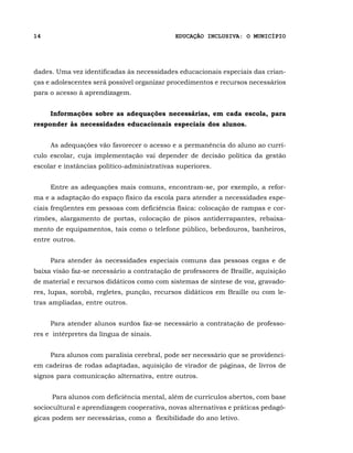 14                                           EDUCAÇÃO INCLUSIVA: O MUNICÍPIO




dades. Uma vez identificadas às necessidades educacionais especiais das crian-
ças e adolescentes será possível organizar procedimentos e recursos necessários
para o acesso à aprendizagem.


     Informações sobre as adequações necessárias, em cada escola, para
responder às necessidades educacionais especiais dos alunos.


     As adequações vão favorecer o acesso e a permanência do aluno ao currí-
culo escolar, cuja implementação vai depender de decisão política da gestão
escolar e instâncias político-administrativas superiores.


     Entre as adequações mais comuns, encontram-se, por exemplo, a refor-
ma e a adaptação do espaço físico da escola para atender a necessidades espe-
ciais freqüentes em pessoas com deficiência física: colocação de rampas e cor-
rimões, alargamento de portas, colocação de pisos antiderrapantes, rebaixa-
mento de equipamentos, tais como o telefone público, bebedouros, banheiros,
entre outros.


     Para atender às necessidades especiais comuns das pessoas cegas e de
baixa visão faz-se necessário a contratação de professores de Braille, aquisição
de material e recursos didáticos como com sistemas de síntese de voz, gravado-
res, lupas, sorobã, regletes, punção, recursos didáticos em Braille ou com le-
tras ampliadas, entre outros.


     Para atender alunos surdos faz-se necessário a contratação de professo-
res e intérpretes da língua de sinais.


     Para alunos com paralisia cerebral, pode ser necessário que se providenci-
em cadeiras de rodas adaptadas, aquisição de virador de páginas, de livros de
signos para comunicação alternativa, entre outros.


     Para alunos com deficiência mental, além de currículos abertos, com base
sociocultural e aprendizagem cooperativa, novas alternativas e práticas pedagó-
gicas podem ser necessárias, como a flexibilidade do ano letivo.
 