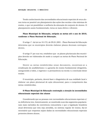 EDUCAÇÃO INCLUSIVA: O MUNICÍPIO                                             15




     Tendo conhecimento das necessidades educacionais especiais de seus alu-
nos torna-se possível um planejamento das ações das escolas e dos sistemas de
ensino, o que vai possibilitar a melhoria da educação do conjunto de alunos. O
planejamento assim fundamentado, torna-se mais efetivo e eficiente.


     Plano Municipal de Educação, estipula as metas até o ano de 2010,
conforme o Plano Nacional de Educação.


     O artigo 1°. da Lei na 10.172, de 09.01.2001 - Plano Nacional de Educação
determina que os municípios deverão elaborar planos decenais correspon-
dentes.


     O artigo 5° por sua vez, estabelece que os planos plurianuais dos municí-
pios deverão ser elaborados de modo a cumprir as metas do Plano Nacional de
Educação.


     Dentre as metas estabelecidas nesse documento, encontram-se a
erradicação do analfabetismo e a garantia do ensino fundamental obrigatório,
assegurando a todos, o ingresso e a permanência na escola e a conclusão desse
ensino.


     O município, portanto, deverá fazer o diagnóstico de sua realidade local e
elaborar um plano plurianual de ação educacional, para o cumprimento das
metas estabelecidas.


     O Plano Municipal de Educação contempla a atenção às necessidades
educacionais especiais dos alunos


     Considerando que as pessoas com necessidades educacionais especiais e/
ou deficiência tem, historicamente, se constituído num dos segmentos populacio-
nais mais excluídos da convivência comunitária e que a legislação brasileira
atual determina que esta seja atendida, no sistema regular de ensino, faz-se
necessário que respostas sejam dadas às necessidades educacionais especiais
presentes desses alunos.
 