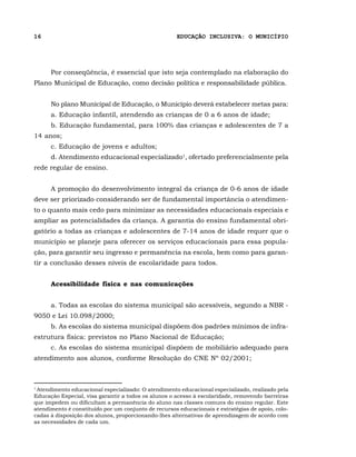 16                                                   EDUCAÇÃO INCLUSIVA: O MUNICÍPIO




      Por conseqüência, é essencial que isto seja contemplado na elaboração do
Plano Municipal de Educação, como decisão política e responsabilidade pública.


      No plano Municipal de Educação, o Município deverá estabelecer metas para:
      a. Educação infantil, atendendo as crianças de 0 a 6 anos de idade;
      b. Educação fundamental, para 100% das crianças e adolescentes de 7 a
14 anos;
      c. Educação de jovens e adultos;
      d. Atendimento educacional especializado1, ofertado preferencialmente pela
rede regular de ensino.


      A promoção do desenvolvimento integral da criança de 0-6 anos de idade
deve ser priorizado considerando ser de fundamental importância o atendimen-
to o quanto mais cedo para minimizar as necessidades educacionais especiais e
ampliar as potencialidades da criança. A garantia do ensino fundamental obri-
gatório a todas as crianças e adolescentes de 7-14 anos de idade requer que o
município se planeje para oferecer os serviços educacionais para essa popula-
ção, para garantir seu ingresso e permanência na escola, bem como para garan-
tir a conclusão desses níveis de escolaridade para todos.


      Acessibilidade física e nas comunicações


      a. Todas as escolas do sistema municipal são acessíveis, segundo a NBR -
9050 e Lei 10.098/2000;
      b. As escolas do sistema municipal dispõem dos padrões mínimos de infra-
estrutura física: previstos no Plano Nacional de Educação;
      c. As escolas do sistema municipal dispõem de mobiliário adequado para
atendimento aos alunos, conforme Resolução do CNE Nº 02/2001;



1
 Atendimento educacional especializado: O atendimento educacional especializado, realizado pela
Educação Especial, visa garantir a todos os alunos o acesso à escolaridade, removendo barreiras
que impedem ou dificultam a permanência do aluno nas classes comuns do ensino regular. Este
atendimento é constituído por um conjunto de recursos educacionais e estratégias de apoio, colo-
cadas à disposição dos alunos, proporcionando-lhes alternativas de aprendizagem de acordo com
as necessidades de cada um.
 