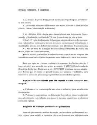 EDUCAÇÃO INCLUSIVA: O MUNICÍPIO                                                 17




     d. As escolas dispõem de recursos e materiais adequados para atendimen-
to aos alunos;
     e. As escolas possuem mecanismos que torne acessível a comunicação
(Libras, Braille, comunicação alternativa).


     A lei 10.098 de 2000, dispõe sobre Acessibilidade aos Sistemas de Comu-
nicação e Sinalização, no Capítulo VII, que é constituído de três artigos:
     • O Art. 17 trata da eliminação de barreiras na comunicação e dos mecanis-
mos e alternativas técnicas que tornem acessíveis os sistemas de comunicação e
sinalização à pessoas com deficiência sensorial e com dificuldade de comunicação;
     • O Art. 18 trata da formação de profissionais intérpretes da escrita em
Braille, LBS e de Guias-Intérpretes;
     • O Art. 19 trata dos serviços de radiodifusão sonora e de sons e imagens, das
medidas técnicas com o objetivo de permitir o uso da Libras ou outra subtitulação.


     Para que todas as crianças e adolescentes possam freqüentar a escola, é
imprescindível que os ambientes sejam acessíveis. A NBR 9050 da Associação
Brasileira de Normas Técnicas e a lei 10.098/2000 orientam para as adapta-
ções físicas que precisam ser providenciadas nos prédios e mobiliário, para
favorecer o acesso às pessoas que apresentam necessidades especiais.


     Equipe técnica suficiente para dar suporte a todas as escolas mu-
nicipais.


     a. Professores do ensino regular em número suficiente para atendimento
da demanda.
     b. Professores especialistas em Educação Especial em número suficiente
para atendimento especializado aos alunos e para dar suporte aos professores
do ensino regular.


     Programa de formação continuada de professores


     O município necessita realizar formação continuada de professores de en-
sino regular para atender a demanda. Recursos humanos são indispensáveis
 