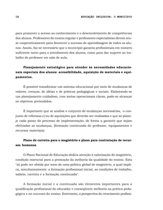 18                                            EDUCAÇÃO INCLUSIVA: O MUNICÍPIO




para promover o acesso ao conhecimento e o desenvolvimento de competências
dos alunos. Professores do ensino regular e professores especialistas devem atu-
ar cooperativamente para favorecer o sucesso de aprendizagem de todos os alu-
nos. Assim, faz-se necessário que o município garanta profissionais em número
suficiente tanto para o atendimento dos alunos, como para dar suporte ao tra-
balho do professor em sala de aula.


     Planejamento estratégico para atender às necessidades educacio-
nais especiais dos alunos: acessibilidade, aquisição de materiais e equi-
pamentos.


     É possível transformar um sistema educacional por meio de mudanças de
valores, crenças, de idéias e de práticas pedagógicas e sociais. Elaborando-se
um planejamento cuidadoso, com metas operacionais claras, pode-se alcançar
os objetivos pretendidos.


     É importante que se analise o conjunto de mudanças necessárias, o con-
junto de reformas e/ou de aquisições que deverão ser realizadas e que se plane-
je cada passo do processo de implementação, de forma a garantir que sejam
efetivadas as mudanças, (formação continuada do professor, equipamentos e
recursos materiais).


     Plano de carreira para o magistério e plano para contratação de recur-
sos humanos


     O Plano Nacional de Educação dedica atenção à valorização do magistério,
condição essencial para a promoção da melhoria da qualidade do ensino. Esta
"só pode ser obtida por meio de uma política global de magistério, a qual impli-
ca, simultaneamente: a formação profissional inicial, as condições de trabalho,
salário, carreira e a formação continuada".


     A formação inicial e a continuada são elementos importantes para a
qualificação profissional do educador e conseqüente melhoria na prática peda-
gógica e no sucesso do ensino. Entretanto, a perspectiva do crescimento profissi-
 