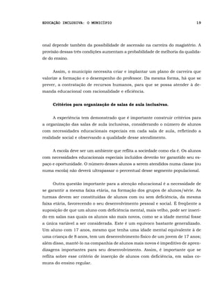 EDUCAÇÃO INCLUSIVA: O MUNICÍPIO                                              19




onal depende também da possibilidade de ascensão na carreira do magistério. A
provisão dessas três condições aumentam a probabilidade de melhoria da qualida-
de do ensino.


     Assim, o município necessita criar e implantar um plano de carreira que
valorize a formação e o desempenho do professor. Da mesma forma, há que se
prever, a contratação de recursos humanos, para que se possa atender à de-
manda educacional com racionalidade e eficiência.


     Critérios para organização de salas de aula inclusivas.


     A experiência tem demonstrado que é importante construir critérios para
a organização das salas de aula inclusivas, considerando o número de alunos
com necessidades educacionais especiais em cada sala de aula, refletindo a
realidade social e observando a qualidade desse atendimento.


     A escola deve ser um ambiente que reflita a sociedade como ela é. Os alunos
com necessidades educacionais especiais incluídos deverão ter garantido seu es-
paço e oportunidade. O número desses alunos a serem atendidos numa classe (ou
numa escola) não deverá ultrapassar o percentual desse segmento populacional.


     Outra questão importante para a atenção educacional é a necessidade de
se garantir a mesma faixa etária, na formação dos grupos de alunos/série. As
turmas devem ser constituídas de alunos com ou sem deficiência, da mesma
faixa etária, favorecendo o seu desenvolvimento pessoal e social. É freqüente a
suposição de que um aluno com deficiência mental, mais velho, pode ser inseri-
do em salas nas quais os alunos são mais novos, como se a idade mental fosse
a única variável a ser considerada. Este é um equívoco bastante generalizado.
Um aluno com 17 anos, mesmo que tenha uma idade mental equivalente à de
uma criança de 8 anos, tem um desenvolvimento físico de um jovem de 17 anos;
além disso, mantê-lo na companhia de alunos mais novos é impeditivo de apren-
dizagens importantes para seu desenvolvimento. Assim, é importante que se
reflita sobre esse critério de inserção de alunos com deficiência, em salas co-
muns do ensino regular.
 