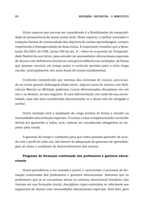 20                                          EDUCAÇÃO INCLUSIVA: O MUNICÍPIO




     Outro aspecto que precisa ser considerado é a flexibilização da temporali-
dade de permanência do aluno numa série. Neste aspecto, o melhor norteador é
estipular formas de continuidade dos objetivos de ensino-aprendizagem, sempre
respeitando a homogeneidade da faixa etária. E importante ressaltar que a Reso-
lução 02/2001 do CNE, inciso VIII do art. 8°, refere-se à questão da Temporali-
dade flexível do ano letivo, para atender às necessidades educacionais especiais
de alunos com deficiência mental ou com graves deficiências múltiplas, de forma
que possam concluir em tempo maior o currículo previsto para a série etapa
escolar, principalmente nos anos finais do ensino fundamental.


     Conforme estabelecido por normas dos sistemas de ensino, procuran-
do-se evitar grande defasagem idade/série, alguns casos de alunos com Defi-
ciência Mental ou Múltipla poderiam cursar determinadas disciplinas em um
ano e as demais, no ano seguinte. É uma diferenciação, em razão da sua neces-
sidade, mas não será considerada discriminação se o aluno não for obrigado a
aceitar.


     Outro exemplo será a ampliação da carga horária de forma a atender as
necessidades educacionais especiais. O acesso a essa complementação curricular
deverá ser garantido a todos, sem, todavia ser considerada obrigatória ou im-
posta pela escola.


     A garantia de tempo e condições para que todos possam aprender de acor-
do com o perfil de cada um, são fatores de adequação do processo de aprendiza-
gem ao ritmo e condições de desenvolvimento dos alunos.


     Programa de formação continuada dos professores e gestores educa-
cionais


     Outra providência a ser tomada é prever e caracterizar o processo de for-
mação continuada dos professores e gestores educacionais. Sabemos que os
professores que já se encontram ativos no sistema educacional brasileiro não
tiveram em sua formação inicial, disciplinas cujos conteúdos se referissem aos
segmentos de alunos com necessidades educacionais especiais. Este fato, gera
 