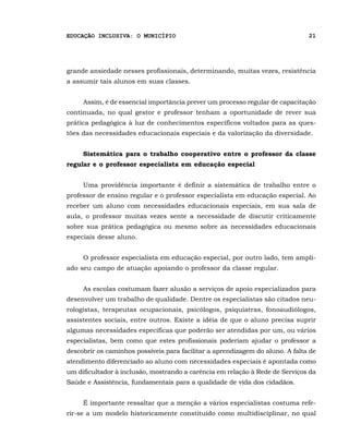 EDUCAÇÃO INCLUSIVA: O MUNICÍPIO                                                21




grande ansiedade nesses profissionais, determinando, muitas vezes, resistência
a assumir tais alunos em suas classes.


     Assim, é de essencial importância prever um processo regular de capacitação
continuada, no qual gestor e professor tenham a oportunidade de rever sua
prática pedagógica à luz de conhecimentos específicos voltados para as ques-
tões das necessidades educacionais especiais e da valorização da diversidade.


     Sistemática para o trabalho cooperativo entre o professor da classe
regular e o professor especialista em educação especial


     Uma providência importante é definir a sistemática de trabalho entre o
professor de ensino regular e o professor especialista em educação especial. Ao
receber um aluno com necessidades educacionais especiais, em sua sala de
aula, o professor muitas vezes sente a necessidade de discutir criticamente
sobre sua prática pedagógica ou mesmo sobre as necessidades educacionais
especiais desse aluno.


     O professor especialista em educação especial, por outro lado, tem ampli-
ado seu campo de atuação apoiando o professor da classe regular.


     As escolas costumam fazer alusão a serviços de apoio especializados para
desenvolver um trabalho de qualidade. Dentre os especialistas são citados neu-
rologistas, terapeutas ocupacionais, psicólogos, psiquiatras, fonoaudiólogos,
assistentes sociais, entre outros. Existe a idéia de que o aluno precisa suprir
algumas necessidades específicas que poderão ser atendidas por um, ou vários
especialistas, bem como que estes profissionais poderiam ajudar o professor a
descobrir os caminhos possíveis para facilitar a aprendizagem do aluno. A falta de
atendimento diferenciado ao aluno com necessidades especiais é apontada como
um dificultador à inclusão, mostrando a carência em relação à Rede de Serviços da
Saúde e Assistência, fundamentais para a qualidade de vida dos cidadãos.


     É importante ressaltar que a menção a vários especialistas costuma refe-
rir-se a um modelo historicamente constituído como multidisciplinar, no qual
 
