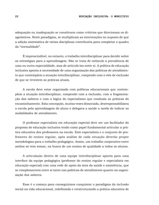 22                                           EDUCAÇÃO INCLUSIVA: O MUNICÍPIO




adequação ou inadequação se constituem como critérios que direcionam os di-
agnósticos. Neste paradigma, se multiplicam as intervenções no suposto de que
a adição sistemática de várias disciplinas contribuiria para completar o quadro
da “normalidade”.


     É imprescindível, no entanto, o trabalho interdisciplinar para decidir sobre
as estratégias para a aprendizagem. Não se trata de estímulo à prevalência de
uma ou outra especialidade, mas de articulá-las entre si. A política de educação
inclusiva aponta a necessidade de uma organização das políticas de atendimen-
to que contemplem a atuação interdisciplinar, rompendo com o viés de exclusão
de que se revestem as práticas atuais.


     A escola deve estar organizada com políticas educacionais que contem-
plem a atuação interdisciplinar, rompendo com a exclusão, com a fragmenta-
ção dos saberes e com a lógica do especialismo que conduzia as práticas do
encaminhamento. Esta concepção, muitas vezes dissociada, desresponsabilizava
a escola pela aprendizagem do aluno e delegava a saúde a tarefa de indicar as
modalidades de atendimento.


     O professor especialista em educação especial deve ser um facilitador da
proposta de educação inclusiva tendo como papel fundamental articular a prá-
tica educativa dos professores na escola. Este especialista e o conjunto de pro-
fessores do ensino regular, após análise de cada situação deverão propor
metodologias para o trabalho pedagógico. Assim, um trabalho cooperativo entre
ambos só vem somar, na busca de um ensino de qualidade a todos os alunos.


     A articulação dentro de uma equipe interdisciplinar aponta para uma
interface da equipe pedagógica (professor do ensino regular e especialista em
educação especial) com uma rede de apoio da área da saúde e assistência, que
se complementem entre si tanto nas políticas de atendimento quanto na organi-
zação dos saberes.


     Esse é o começo para conseguirmos conquistar o paradigma da inclusão
social na vida educacional, redefinindo e reestruturando a prática educativa de
 