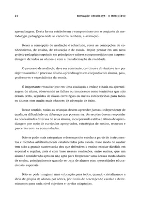 24                                          EDUCAÇÃO INCLUSIVA: O MUNICÍPIO




aprendizagem. Desta forma estabelecem o compromisso com o conjunto da me-
todologia pedagógica onde se encontra também, a avaliação.


     Rever a concepção de avaliação é sobretudo, rever as concepções de co-
nhecimento, de ensino, de educação e de escola. Impõe pensar em um novo
projeto pedagógico apoiado em princípios e valores comprometidos com a apren-
dizagem de todos os alunos e com a transformação da realidade.


     O processo de avaliação deve ser constante, contínuo e dinâmico e tem por
objetivo auxiliar o processo ensino-aprendizagem em conjunto com alunos, pais,
professores e especialistas da escola.


     É importante ressaltar que em uma avaliação a ênfase é dada na aprendi-
zagem do aluno, observando as falhas ou insucessos como tentativas que não
deram certo, seguidas de novas estratégias ou metas estabelecidas para todos
os alunos com muito mais chances de obtenção de êxito.


     Nesse sentido, todas as crianças devem aprender juntas, independente de
qualquer dificuldade ou diferença que possam ter. As escolas devem responder
às necessidades diversas de seus alunos, incorporando estilos e ritmos de apren-
dizagem por meio de currículos apropriados, estratégias de ensino, recursos e
parcerias com as comunidades.


     Não se pode mais categorizar o desempenho escolar a partir de instrumen-
tos e medidas arbitrariamente estabelecidos pela escola. Esse modo de avaliar
tem sido a grande sustentação dos que defendem o ensino escolar dividido em
especial e regular, pois é com base nessas avaliações, entre outras, que um
aluno é considerado apto ou não apto para freqüentar uma dessas modalidades
de ensino, principalmente quando se trata de alunos com necessidades educa-
cionais especiais.


     Não se pode imaginar uma educação para todos, quando cristalizamos a
idéia de grupos de alunos por séries, por níveis de desempenho escolar e deter-
minamos para cada nível objetivos e tarefas adaptadas.
 