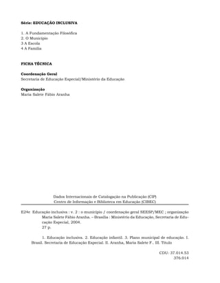Série: EDUCAÇÃO INCLUSIVA

1. A Fundamentação Filosófica
2. O Município
3 A Escola
4 A Família



FICHA TÉCNICA

Coordenação Geral
Secretaria de Educação Especial/Ministério da Educação

Organização
Maria Salete Fábio Aranha




                 Dados Internacionais de Catalogação na Publicação (CIP)
                 Centro de Informação e Biblioteca em Educação (CIBEC)

E24e Educação inclusiva : v. 2 : o município / coordenação geral SEESP/MEC ; organização
         Maria Salete Fábio Aranha. – Brasília : Ministério da Educação, Secretaria de Edu-
         cação Especial, 2004.
         27 p.

           1. Educação inclusiva. 2. Educação infantil. 3. Plano municipal de educação. I.
     Brasil. Secretaria de Educação Especial. II. Aranha, Maria Salete F.. III. Título

                                                                           CDU: 37.014.53
                                                                                  376.014
 