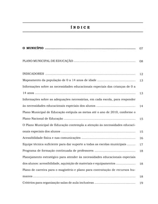ÍNDICE




O MUNICÍPIO ..........................................................................................                  07



PLANO MUNICIPAL DE EDUCAÇÃO ...................................................................                         08



INDICADORES .................................................................................................           12

Mapeamento da população de 0 a 14 anos de idade .........................................                               13

Informações sobre as necessidades educacionais especiais das crianças de 0 a

14 anos ............................................................................................................    13

Informações sobre as adequações necessárias, em cada escola, para responder

às necessidades educacionais especiais dos alunos ..........................................                            14

Plano Municipal de Educação estipula as metas até o ano de 2010, conforme o

Plano Nacional de Educação .............................................................................                15

O Plano Municipal de Educação contempla a atenção às necessidades educaci-

onais especiais dos alunos ................................................................................             15

Acessibilidade física e nas comunicações ..........................................................                     16

Equipe técnica suficiente para dar suporte a todas as escolas municipais .........                                      17

Programa de formação continuada de professores ............................................                             18

Planejamento estratégico para atender às necessidades educacionais especiais

dos alunos: acessibilidade, aquisição de materiais e equipamentos .....................                                 18

Plano de carreira para o magistério e plano para contratação de recursos hu-

manos ...............................................................................................................   18

Critérios para organização salas de aula inclusivas ............................................                        19
 