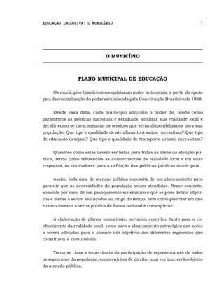 EDUCAÇÃO INCLUSIVA: O MUNICÍPIO                                                 7




                               O MUNICÍPIO



                 PLANO MUNICIPAL DE EDUCAÇÃO

     Os municípios brasileiros conquistaram maior autonomia, a partir da opção
pela descentralização do poder estabelecida pela Constituição Brasileira de 1988.


     Desde essa data, cada município adquiriu o poder de, tendo como
parâmetros as políticas nacionais e estaduais, analisar sua realidade local e
decidir como se caracterizarão os serviços que serão disponibilizados para sua
população. Que tipo e qualidade de atendimento à saúde necessitam? Que tipo
de educação desejam? Que tipo e qualidade de transporte urbano necessitam?


     Questões como estas devem ser feitas para todas as áreas da atenção pú-
blica, tendo como referências as características da realidade local e em suas
respostas, os norteadores para a definição das políticas públicas municipais.


     Assim, toda área de atenção pública necessita de um planejamento para
garantir que as necessidades da população sejam atendidas. Nesse contexto,
somente por meio de um planejamento sistemático é que se pode definir objeti-
vos e metas a serem alcançados ao longo do tempo, bem como priorizar em que
e como investir a verba pública de forma racional e conseqüente.


     A elaboração de planos municipais, portanto, contribui tanto para o co-
nhecimento da realidade local, como para o planejamento estratégico das ações
a serem adotadas para o alcance dos objetivos dos diferentes segmentos que
constituem a comunidade.


     Torna-se clara a importância da participação de representantes de todos
os segmentos da população, como sujeitos de direito, uma vez que, serão objetos
da atenção pública.
 