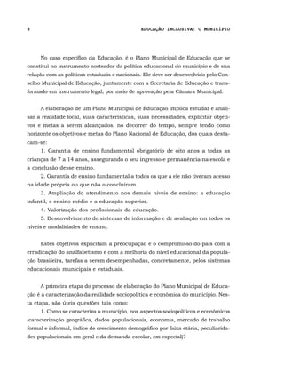 8                                             EDUCAÇÃO INCLUSIVA: O MUNICÍPIO




     No caso específico da Educação, é o Plano Municipal de Educação que se
constitui no instrumento norteador da política educacional do município e de sua
relação com as políticas estaduais e nacionais. Ele deve ser desenvolvido pelo Con-
selho Municipal de Educação, juntamente com a Secretaria de Educação e trans-
formado em instrumento legal, por meio de aprovação pela Câmara Municipal.


     A elaboração de um Plano Municipal de Educação implica estudar e anali-
sar a realidade local, suas características, suas necessidades, explicitar objeti-
vos e metas a serem alcançados, no decorrer do tempo, sempre tendo como
horizonte os objetivos e metas do Plano Nacional de Educação, dos quais desta-
cam-se:
     1. Garantia de ensino fundamental obrigatório de oito anos a todas as
crianças de 7 a 14 anos, assegurando o seu ingresso e permanência na escola e
a conclusão desse ensino.
     2. Garantia de ensino fundamental a todos os que a ele não tiveram acesso
na idade própria ou que não o concluíram.
     3. Ampliação do atendimento nos demais níveis de ensino: a educação
infantil, o ensino médio e a educação superior.
     4. Valorização dos profissionais da educação.
     5. Desenvolvimento de sistemas de informação e de avaliação em todos os
níveis e modalidades de ensino.


     Estes objetivos explicitam a preocupação e o compromisso do país com a
erradicação do analfabetismo e com a melhoria do nível educacional da popula-
ção brasileira, tarefas a serem desempenhadas, concretamente, pelos sistemas
educacionais municipais e estaduais.


     A primeira etapa do processo de elaboração do Plano Municipal de Educa-
ção é a caracterização da realidade sociopolítica e econômica do município. Nes-
ta etapa, são úteis questões tais como:
     1. Como se caracteriza o município, nos aspectos sociopolíticos e econômicos
(caracterização geográfica, dados populacionais, economia, mercado de trabalho
formal e informal, índice de crescimento demográfico por faixa etária, peculiarida-
des populacionais em geral e da demanda escolar, em especial)?
 