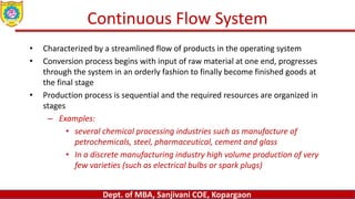 Dept. of MBA, Sanjivani COE, Kopargaon
Continuous Flow System
• Characterized by a streamlined flow of products in the operating system
• Conversion process begins with input of raw material at one end, progresses
through the system in an orderly fashion to finally become finished goods at
the final stage
• Production process is sequential and the required resources are organized in
stages
– Examples:
• several chemical processing industries such as manufacture of
petrochemicals, steel, pharmaceutical, cement and glass
• In a discrete manufacturing industry high volume production of very
few varieties (such as electrical bulbs or spark plugs)
 