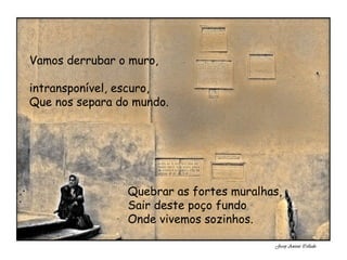 Vamos derrubar o muro, intransponível, escuro, Que nos separa do mundo. Quebrar as fortes muralhas, Sair deste poço fundo Onde vivemos sozinhos.
