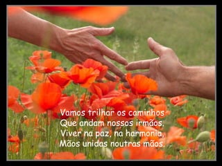 Vamos trilhar os caminhos Que andam nossos irmãos. Viver na paz, na harmonia, Mãos unidas noutras mãos.