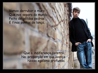 Vamos derrubar o muro Que nos separa do mundo. Feito de gélidas pedras E finas pontas de lança, Que a indiferença constrói, Na proporção em que avança Nosso egoísmo profundo.