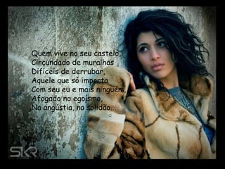 Quem vive no seu castelo, Circundado de muralhas Difíceis de derrubar, Aquele que só importa Com seu eu e mais ninguém, Afogado no egoísmo, Na angústia, na solidão...