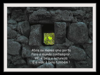 Abre ao menos uma porta Para o mundo contemplar. Vê: é bela a natureza E a vida é bela também !