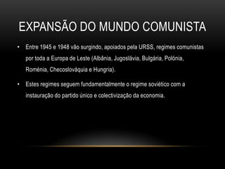 Expansão do mundo comunistaEntre 1945 e 1948 vão surgindo, apoiados pela URSS, regimes comunistas por toda a Europa de Leste (Albânia, Jugoslávia, Bulgária, Polónia, Roménia, Checoslováquia e Hungria).Estes regimes seguem fundamentalmente o regime soviético com a instauração do partido único e colectivização da economia.