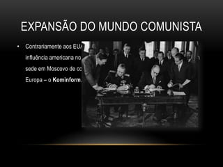 Expansão do mundo comunistaContrariamente aos EUA, a União Soviética, com o intuito de travar a influência americana no Leste europeu, criou em 1947, um organismo com sede em Moscovo de controlo e coordenação dos partidos comunistas da Europa – o Kominform.