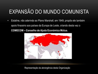 Expansão do mundo comunistaEstaline, não aderindo ao Plano Marshall, em 1949, propôs ele também apoio finaceiro aos países da Europa de Leste, criando desta vez o COMECOM – Conselho de Ajuda Económica Mútua.Representação da abrangência desta Organização