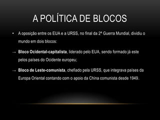 A Política de blocos A oposição entre os EUA e a URSS, no final da 2ª Guerra Mundial, dividiu o mundo em dois blocos:Bloco Ocidental-capitalista, liderado pelo EUA, sendo formado já este pelos países do Ocidente europeu;