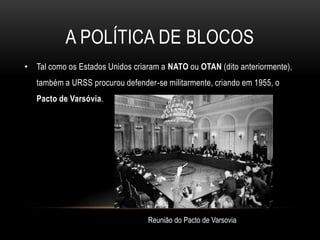 Bloco de Leste-comunista, chefiado pela URSS, que integrava países da Europa Oriental contando com o apoio da China comunista desde 1949.A política de blocosTal como os Estados Unidos criaram a NATO ou OTAN (dito anteriormente), também a URSS procurou defender-se militarmente, criando em 1955, o Pacto de Varsóvia.Reunião do Pacto de Varsovia