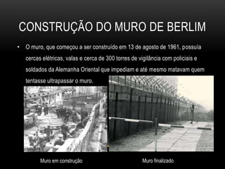 Construção do MuRO DE BERLIMO muro, que começou a ser construído em 13 de agosto de 1961, possuía cercas elétricas, valas e cerca de 300 torres de vigilância com policiais e soldados da Alemanha Oriental que impediam e até mesmo matavam quem tentasse ultrapassar o muro.Muro finalizadoMuro em construção