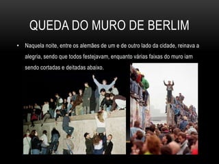 QUEDA DO MURO DE BERLIMNaquela noite, entre os alemães de um e de outro lado da cidade, reinava a alegria, sendo que todos festejavam, enquanto várias faixas do muro iam sendo cortadas e deitadas abaixo. 