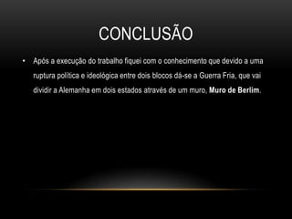 conclusãoApós a execução do trabalho fiquei com o conhecimento que devido a uma ruptura política e ideológica entre dois blocos dá-se a Guerra Fria, que vai dividir a Alemanha em dois estados através de um muro, Muro de Berlim.
