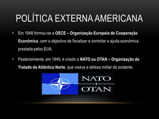 Política externa americanaEm 1948 formou-se a OECE – Organização Europeia de Cooperação Económica, com o objectivo de fiscalizar e controlar a ajuda económica prestada pelos EUA.Posteriormente, em 1949, é criado a NATO ou OTAN – Organização do Tratado do Atlântico Norte, que visava a defesa militar do ocidente.