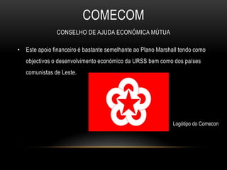 COMECOmConselho de Ajuda Económica MútuaEste apoio financeiro é bastante semelhante ao Plano Marshall tendo como objectivos o desenvolvimento económico da URSS bem como dos países comunistas de Leste.Logótipo do Comecon 