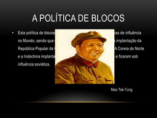 A política de blocosEsta política de blocos provocou a disputa e divisão de zonas de influência no Mundo, sendo que o comunismo alastrou na Ásia com a implantação da República Popular da China, em 1949, por Mao Tsé-Tung. A Coreia do Norte e a Indochina implantaram igualmente regimes comunistas e ficaram sob influência soviética.Mao Tsé-Tung