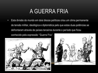A Guerra friaEsta divisão do mundo em dois blocos políticos criou um clima permanente de tensão militar, ideológica e diplomática pelo que estas duas potências se defrontaram através de países terceiros durante o período que ficou conhecido pela expressão ‘’Guerra Fria’’.