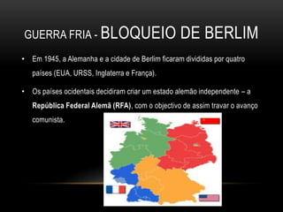 guerra fria - bloqueio de berlimEm 1945, a Alemanha e a cidade de Berlim ficaram divididas por quatro países (EUA, URSS, Inglaterra e França).Os países ocidentais decidiram criar um estado alemão independente – a República Federal Alemã (RFA), com o objectivo de assim travar o avanço comunista.