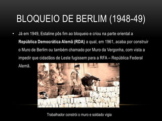bloqueio de berlim (1948-49)Já em 1949, Estaline pôs fim ao bloqueio e criou na parte oriental a República Democrática Alemã (RDA) a qual, em 1961, acaba por construir o Muro de Berlim ou também chamado por Muro da Vergonha, com vista a impedir que cidadãos de Leste fugissem para a RFA – República Federal Alemã.Trabalhador constrói o muro e soldado vigia