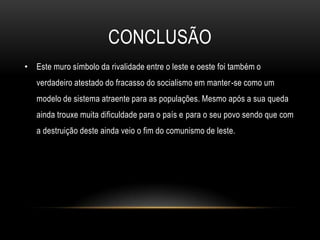 CONCLUSÃOEste muro símbolo da rivalidade entre o leste e oeste foi também o verdadeiro atestado do fracasso do socialismo em manter-se como um modelo de sistema atraente para as populações. Mesmo após a sua queda ainda trouxe muita dificuldade para o país e para o seu povo sendo que com a destruição deste ainda veio o fim do comunismo de leste.
