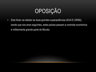 OposiçãoEste facto vai afastar as duas grandes superpotências (EUA E URSS), sendo que nos anos seguintes, estes países passam a controlar económica e militarmente grande parte do Mundo.