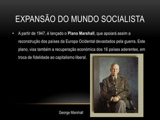 Expansão do mundo socialistaA partir de 1947, é lançado o Plano Marshall, que apoiará assim a reconstrução dos países da Europa Ocidental devastados pela guerra. Este plano, visa também a recuperação económica dos 16 países aderentes, em troca de fidelidade ao capitalismo liberal.George Marshall