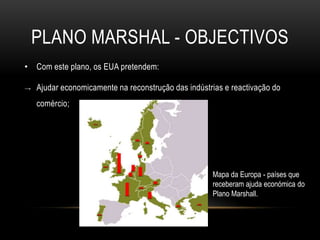 Plano Marshal - objectivosCom este plano, os EUA pretendem:Ajudar economicamente na reconstrução das indústrias e reactivação do comércio;Mapa da Europa -países que receberam ajuda económica do Plano Marshall. 