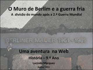 O Muro de Berlim e a guerra fria A  divisão do mundo após a 2.ª Guerra Mundial Uma aventura  na Web História – 9.º Ano Lucinda Marques Junho/ 2011 