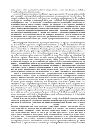 muita semente a colher, mas nossa formação tem dado preferência à vertente mais cômoda e na moda (por
necessidades do mercado) da comunicação.
    A camisa-de-força da comunicação, entendida num esquema quase mecânico de mensagem já constituída/
pólo emissor/pólo receptor, privilegia a visão como coincidente com o conhecimento. Ver seria conhecer. É o
chamado paradigma observacional do conhecimento, por oposição ao paradigma discursivo. É o paradigma
que domina, por exemplo, em certos jornais televisivos, onde a credibilidade da informação é caucionada pela
possibilidade de ver o que “está acontecendo” sob os olhos do espectador, no calor da hora, simultaneamente,
sem edição (como se a imagem tremida do câmera e a voz ofegante do locutor, juntamente com todos os
critérios de seleção, não constituíssem edição...). A preeminência da linguagem visual a que acima se aludiu
não nos deve levar a confundir percepção sensorial com conhecimento. A percepção seria aí apenas o impulso
inicial – e não, como pretendem os living museums, os “museus vivos”, uma imersão epistemológica espontâ-
nea e sem esforço, que nos mergulhasse na “verdade” a ser conhecida. Naturalmente, nas sociedades de massa,
nas sociedades a serviço da indústria cultural, esse paradigma é necessário por razões de mercado, como tem
sido denunciado por sociólogos preocupados com o que se vem denominando “oculocentrismo” nas socieda-
des do capitalismo avançado. O videoclipe é uma das linguagens emblemáticas dessas “sociedades do espetá-
culo”.
    O videoclipe permite introduzir outros dogmas vigentes na orientação da exposição com relação ao proble-
ma do conhecimento. Julga-se que, para propiciar o acontecimento, o mergulho deve eliminar ou atenuar a
diferença, a alteridade. O caráter caleidoscópico do videoclipe, montado na descontinuidade e na velocidade,
impede qualquer forma de conhecimento. Potencializa, porém, o mergulho sensorial, estímulos que se multi-
plicam em cadeia. Ora, diz a epistemologia que não há conhecimento sem ruptura, sem descontinuidade; só se
conhece quando se extraem, do fluxo contínuo do existir, parcelas que eu posso, pela distância tomada, obser-
var melhor, questionar, analisar, compreender. Acima falei de poesia. É bom lembrar que a intuição poética
não elimina a ruptura e o distanciamento necessários para os procedimentos analíticos. É justamente um dos
grandes poetas do nosso tempo, e também um dos grandes críticos, Octavio Paz, quem diz que a poesia é
gerada em dois momentos, que são contraditórios mas insubstituíveis. O primeiro momento é aquele em que
a palavra é arrancada do seu habitat, arrancada da língua falada, cotidiana, em que a palavra é completamente
“renascida”, por assim dizer ela passa a não ter exisitido anteriormente. O poeta, nesse primeiro momento da
criação poética, utiliza os dados que constam do repertório da língua, mas, ao arrancá-los de seu contexto de
vida, ele provoca o estranhamento. Num segundo momento é que a palavra volta, e aí sim, é possível a
partilha, é possível a comunicação. Sem estranhamento, não há poesia. Eu acrescentaria: nem conhecimento.
    Todavia, os museus insistem em eliminar toda e qualquer possibilidade de estranhamento e em ressaltar
exclusivamente os dados da vivência do visitante cujo potencial intelectual é sempre paternalisticamente su-
bestimado. A intenção, obviamente, é das melhores: trata-se de evitar aquele padrão chamado de “goetheficação”
(que toma como modelo as celebrações recentes do segundo centenário de Goethe, apresentado como herói
tão excelso quanto inatingível e inimitável), mas, infelizmente, cai-se direto no padrão oposto, o da
“disneyficação” (que é a reprodução do já conhecido, mas projetado sob formas diversas, sem, porém, alterar
a substância do mesmo, de si próprio, da própria identidade). Sob aparência do novo, sensorialmente estimu-
lado, a “disneyficação” reforça todo um estado de coisas e minha centralidade nele. Impede o conhecimento.
Embora partindo de outra postura, Gaston Bachelard, ao caracterizar a epistemologia fenomenológica, falava
que o sujeito que conhece precisa pagar um “preço do conhecimento”, devido à necessidade de remover a
ameaça constante para o intelecto de se deixar invadir pelo mundo confusamente fascinante do vivido empírico
e pelo narcisismo que a evidência imediata alimenta.
    Gostaria de encerrar esta exposição tão sumária com um exemplo extraordinário de como o museu poderia
transformar-se num espaço de estranhamento, assumindo um papel próprio (e não conversível ao da palavra)
na produção do conhecimento. Conhecimento que, para aproveitar a especificidade do museu, integra o cognitivo
e                               o                                afetivo.                             Marcel
Duchamp, há algumas décadas, tomou um mictório – objeto da vida cotidiana e, mais que isso, conotado
como menos nobre por vincular-se a necessidades fisiológicas do organismo – e o introduziu num museu,
sobre um pedestal e com a legenda “A fonte”. Os críticos começaram por arrancar os cabelos, perguntando-se
qual a matriz estética dessa postura. Em suma, o que faria desse objeto uma obra de arte? Seria, talvez, o
aspecto leitoso e homogêneo da matéria-prima? Seriam as suaves curvaturas? Sua associação ao meio líquido?
Não era nada disso. Duchamp procurou desmitificar a própria noção de obra de arte, oposta à desvalorização
da vida corrente e banal. No fundo, é a contestação dos caminhos formais de instituição da arte. Ele mostrou
que tal processo pode dar-se conceitualmente, pondo em cheque os supostos sentidos intrínsecos que definem
e hierarquizam os objetos. Com isso ele demonstrou que a arte é a produção de formas (ainda que secundari-
 