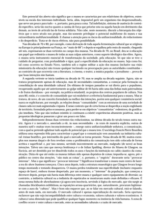 Este potencial tão aberto não significa que o museu se caracteriza por um relativismo de objetivos, exten-
síveis na escala dos interesses individuais. Seria, aliás, impossível gerir um organismo tão despersonalizado,
que serve um pouco para tudo – e, portanto, para pouca coisa. Tal indefinição, sintoma de ausência de conteú-
do específico, seria tão nociva quanto a camisa de força que priorize esta ou aquela função em detrimento das
demais, ao invés de articulá-las de forma solidária. Não cabe, neste momento, discutir a hierarquia dos obje-
tivos que o novo século nos propõe, mas tão-somente privilegiar o potencial multiforme do museu e sua
extraordinária multifuncionalidade. E chamar a atenção para os riscos da unifuncionalidade, do reducionismo
e do desperdício. Trata-se de riscos efetivos, não pura possibilidade.
    Nas décadas de 70 e 80, por exemplo, como derivação de toda aquela fermentação cultural que se originou
na Europa (e principalmente na França, no “maio de 68”) e depois se espalhou pelo resto do mundo, chegando
até nós, expressaram-se duas vertentes no campo dos museus. Na década de 70, no Brasil, deu-se à educação
um papel que redimiria o museu de todas as suas culpas anteriores, como suporte ideológico das elites. Agora,
o museu seria instrumento essencial de transformação da sociedade, pela educação. Só que não se teve o
cuidado de perguntar, com profundidade e rigor, qual a especificidade da educação no museu. Seja como for,
tal como ocorrera no Estado Novo, também sob o regime militar a ação dos museus (inclusive sua visão
missionária da educação) não trouxe qualquer incômodo ou preocupação para as autoridades constituídas –
ao contrário do que ocorreria com a literatura, o cinema, o teatro, a música popular, o jornalismo –, prova de
que boas intenções não bastam.
    A segunda vertente se inicia também na década de 70, mas se amplia na década seguinte. Agora, não se
tratava propriamente apenas de educação, mas de necessidades comunitárias, a começar pela formação ou
consolidação de uma identidade cultural. Do elitismo de tempos passados se vai direto para o populismo,
recuperando aquilo que até anteriormente ao golpe militar de 64 havia sido uma das linhas mais paternalistas
e de frutos duvidosos – por exemplo, na política estudantil, os projetos dos centros populares de cultura. Nos
anos 80, então, é o conceito de comunidade que vai estabelecer a referência fundamental para o museu. Mas se
tratava, de novo, de um conceito formulado na melhor das intenções, porém sem qualquer consistência social:
nunca se explicitaram, por exemplo, as relações dessas “comunidades” com as estruturas de uma sociedade de
classes cada vez mais segmentada e injusta. É nesse contexto que de certa forma se desperdiça a noção englobante
de território, formulada pelos ecomuseus, para perder-se em objetivos “comunitários” redentores, de gratifica-
ção imediata. Não que não tenham existido (e continuem a existir) experiências altamente positivas, mas as
propostas ideológicas passaram a girar um pouco em falso.
    Independentemente dessas duas vertentes tão reducionistas, na última década do século temos outra ma-
triz. Agora é o mercado e, associado a ele, às suas necessidades – às vezes de maneira explícita, outras de
maneira sutil e muitas vezes inconscientemente –, emerge outra unifuncionalidade sedutora, a comunicação,
com a qual se pretende aglutinar tudo aquilo de potencial que o museu tem. O sociólogo francês Pierre Bourdieu
utilizou uma expressão feliz para caracterizar o papel que a comunicação vem assumindo na indústria cultu-
ral: êxtase beatífico, por intermédio do qual o mercado se torna presente. Nessa década de 90, muitos exem-
plos nos museus daqui e de fora revelam como a problemática da comunicação tem sido colocada de forma
acrítica e superficial: e, por isso mesmo, servindo inocentemente ao mercado, malgrado (de novo) as boas
intenções. Talvez um caso que mereça lembrança é o de Julian Spalding, diretor do Museu de Glasgow, na
Escócia, até ser demitido por ter dissolvido todos os usos e funções da instituição no caldo cáustico da comu-
nicação. Dizia ele que até então os museus tinham sido apenas depósitos de coisas; impunha-se, agora, pôr o
público no centro das atenções, “não mais as coisas”, e, portanto, o “negócio” doravante seria “provocar
interesse”. Mas o que significava “provocar interesse”? Significava transformar o museu num centro de lazer:
a era do show business começava. Cinco anos depois, toda a estrutura museológica que Glasgow levara longo
tempo montando e testando desapareceu. O museu perdeu totalmente sua especificidade (inclusive enquanto
espaço de lazer), embora tivesse despertado, por um momento, o “interesse” da população, que começou a
decrescer depois, porque não havia mais diferença entre museu e qualquer outro equipamento de diversão; ao
contrário, a indústria cultural ou a indústria de espetáculos se mostravam muito mais definidas e eficazes. É
nessa mesma linha de showbusiness e já agora sem inocência, servindo à lógica do mercado, que vão surgir as
chamadas blockbusters exhibitions, as exposições arrasa-quarteirões, que, naturalmente, procuram legitimar-
se com a aura da “cultura”. Mas é bom não esquecer que, ao se falar em mercado cultural, está-se falando,
antes de mais nada, em mercado. O mercado cultural é apenas especialização do mercado. Seria oportuno
esclarecer que não vejo incompatibilidade entre cultura e economia, valores culturais e valores econômicos. A
cultura é uma dimensão que pode qualificar qualquer lugar, momento ou instância da vida humana. A zona de
conflito ocorre é entre cultura e mercado, entre as necessidades culturais e a razão de mercado.
 