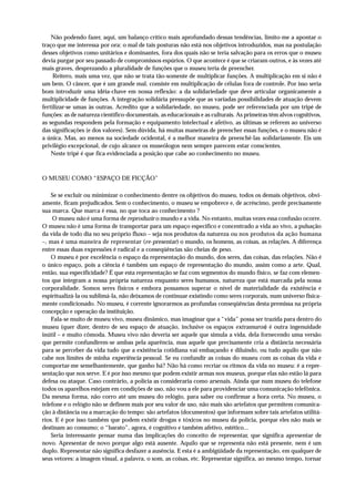 Não podendo fazer, aqui, um balanço crítico mais aprofundado dessas tendências, limito-me a apontar o
traço que me interessa por ora: o mal de tais posturas não está nos objetivos introduzidos, mas na postulação
desses objetivos como unitários e dominantes, fora dos quais não se teria salvação para os erros que o museu
devia purgar por seu passado de compromissos espúrios. O que acontece é que se criaram outros, e às vezes até
mais graves, desprezando a pluralidade de funções que o museu teria de preencher.
     Reitero, mais uma vez, que não se trata tão-somente de multiplicar funções. A multiplicação em si não é
um bem. O câncer, que é um grande mal, consiste em multiplicação de células fora de controle. Por isso seria
bom introduzir uma idéia-chave em nossa reflexão: a da solidariedade que deve articular organicamente a
multiplicidade de funções. A integração solidária pressupõe que as variadas possibilidades de atuação devem
fertilizar-se umas às outras. Acredito que a solidariedade, no museu, pode ser referenciada por um tripé de
funções: as de natureza científico-documentais, as educacionais e as culturais. As primeiras têm alvos cognitivos,
as segundas respondem pela formação e equipamento intelectual e afetivo, as últimas se referem ao universo
das significações (e dos valores). Sem dúvida, há muitas maneiras de preencher essas funções, e o museu não é
a única. Mas, ao menos na sociedade ocidental, é a melhor maneira de preenchê-las solidariamente. Eis um
privilégio excepcional, de cujo alcance os museólogos nem sempre parecem estar conscientes.
    Neste tripé é que fica evidenciada a posição que cabe ao conhecimento no museu.



O MUSEU COMO “ESPAÇO DE FICÇÃO”

    Se se excluir ou minimizar o conhecimento dentre os objetivos do museu, todos os demais objetivos, obvi-
amente, ficam prejudicados. Sem o conhecimento, o museu se empobrece e, de acréscimo, perde precisamente
sua marca. Que marca é essa, no que toca ao conhecimento ?
    O museu não é uma forma de reproduzir o mundo e a vida. No entanto, muitas vezes essa confusão ocorre.
O museu não é uma forma de transportar para um espaço específico e concentrado a vida ao vivo, a pulsação
da vida de todo dia no seu próprio fluxo – seja nos produtos da natureza ou nos produtos da ação humana
–, mas é uma maneira de representar (re-presentar) o mundo, os homens, as coisas, as relações. A diferença
entre essas duas expressões é radical e a conseqüências são cheias de peso.
    O museu é por excelência o espaço da representação do mundo, dos seres, das coisas, das relações. Não é
o único espaço, pois a ciência é também um espaço de representação do mundo, assim como a arte. Qual,
então, sua especificidade? É que esta representação se faz com segmentos do mundo físico, se faz com elemen-
tos que integram a nossa própria natureza enquanto seres humanos, natureza que está marcada pela nossa
corporalidade. Somos seres físicos e embora possamos superar o nível de materialidade da existência e
espiritualizá-la ou sublimá-la, não deixamos de continuar existindo como seres corporais, num universo fisica-
mente condicionado. No museu, é corrente ignorarmos as profundas conseqüências desta premissa na própria
concepção e operação da instituição.
    Fala-se muito de museu vivo, museu dinâmico, mas imaginar que a “vida” possa ser trazida para dentro do
museu (quer dizer, dentro de seu espaço de atuação, inclusive os espaços extramuros) é outra ingenuidade
inútil – e muito cômoda. Museu vivo não deveria ser aquele que simula a vida, dela fornecendo uma versão
que permite confundirem-se ambas pela aparência, mas aquele que precisamente cria a distância necessária
para se perceber da vida tudo que a existência cotidiana vai embaçando e diluindo, ou tudo aquilo que não
cabe nos limites de minha experiência pessoal. Se eu confundir as coisas do museu com as coisas da vida e
comportar-me semelhantemente, que ganho há? Não há como recriar os ritmos da vida no museu: é a repre-
sentação que nos serve. E é por isso mesmo que podem existir armas nos museus, porque elas não estão lá para
defesa ou ataque. Caso contrário, a polícia as consideraria como arsenais. Ainda que num museu do telefone
todos os aparelhos estejam em condições de uso, não vou a ele para providenciar uma comunicação telefônica.
Da mesma forma, não corro até um museu do relógio, para saber ou confirmar a hora certa. No museu, o
telefone e o relógio não se definem mais por seu valor de uso, não mais são artefatos que permitem comunica-
ção à distância ou a marcação do tempo: são artefatos (documentos) que informam sobre tais artefatos utilitá-
rios. E é por isso também que podem existir drogas e tóxicos no museu da polícia, porque eles não mais se
destinam ao consumo; o “barato”, agora, é cognitivo e também afetivo, estético...
    Seria interessante pensar numa das implicações do conceito de representar, que significa apresentar de
novo. Apresentar de novo porque algo está ausente. Aquilo que se representa não está presente, nem é um
duplo. Representar não significa desfazer a ausência. E esta é a ambigüidade da representação, em qualquer de
seus vetores: a imagem visual, a palavra, o som, as coisas, etc. Representar significa, ao mesmo tempo, tornar
 