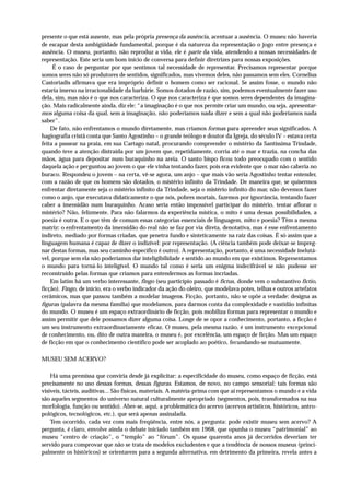 presente o que está ausente, mas pela própria presença da ausência, acentuar a ausência. O museu não haveria
de escapar desta ambigüidade fundamental, porque é da natureza da representação o jogo entre presença e
ausência. O museu, portanto, não reproduz a vida, ele é parte da vida, atendendo a nossas necessidades de
representação. Este seria um bom início de conversa para definir diretrizes para nossas exposições.
     É o caso de perguntar por que sentimos tal necessidade de representar. Precisamos representar porque
somos seres não só produtores de sentidos, significados, mas vivemos deles, não passamos sem eles. Cornelius
Castoriadis afirmava que era impróprio definir o homem como ser racional. Se assim fosse, o mundo não
estaria imerso na irracionalidade da barbárie. Somos dotados de razão, sim, podemos eventualmente fazer uso
dela, sim, mas não é o que nos caracteriza. O que nos caracteriza é que somos seres dependentes da imagina-
ção. Mais radicalmente ainda, diz ele: “a imaginação é o que nos permite criar um mundo, ou seja, apresentar-
mos alguma coisa da qual, sem a imaginação, não poderíamos nada dizer e sem a qual não poderíamos nada
saber”.
    De fato, não enfrentamos o mundo diretamente, mas criamos formas para apreender seus significados. A
hagiografia cristã conta que Santo Agostinho – o grande teólogo e doutor da Igreja, do século IV – estava certa
feita a passear na praia, em sua Cartago natal, procurando compreender o mistério da Santíssima Trindade,
quando teve a atenção distraída por um jovem que, repetidamente, corria até o mar e trazia, na concha das
mãos, água para depositar num buraquinho na areia. O santo bispo ficou todo preocupado com o sentido
daquela ação e perguntou ao jovem o que ele vinha tentando fazer, pois era evidente que o mar não caberia no
buraco. Respondeu o jovem – na certa, vê-se agora, um anjo – que mais vão seria Agostinho tentar entender,
com a razão de que os homens são dotados, o mistério infinito da Trindade. De maneira que, se quisermos
enfrentar diretamente seja o mistério infinito da Trindade, seja o mistério infinito do mar, não devemos fazer
como o anjo, que executava didaticamente o que nós, pobres mortais, fazemos por ignorância, tentando fazer
caber a imensidão num buraquinho. Acaso seria então impossível participar do mistério, tentar aflorar o
mistério? Não, felizmente. Para não falarmos da experiência mística, o mito é uma dessas possibilidades, a
poesia é outra. E o que têm de comum essas categorias essenciais de linguagem, mito e poesia? Têm a mesma
matriz: o enfrentamento da imensidão do real não se faz por via direta, denotativa, mas é esse enfrentamento
indireto, mediado por formas criadas, que penetra fundo e sinteticamente na raiz das coisas. É só assim que a
linguagem humana é capaz de dizer o indizível: por representação. (A ciência também pode deixar-se impreg-
nar destas formas, mas seu caminho específico é outro). A representação, portanto, é uma necessidade inelutá-
vel, porque sem ela não poderíamos dar inteligibilidade e sentido ao mundo em que existimos. Representamos
o mundo para torná-lo inteligível. O mundo tal como é seria um enigma indecifrável se não pudesse ser
reconstruído pelas formas que criamos para entendermos as formas incriadas.
    Em latim há um verbo interessante, fingo (seu particípio passado é fictus, donde vem o substantivo fictio,
ficção). Fingo, de início, era o verbo indicador da ação do oleiro, que modelava potes, telhas e outros artefatos
cerâmicos, mas que passou também a modelar imagens. Ficção, portanto, não se opõe a verdade: designa as
figuras (palavra da mesma família) que modelamos, para darmos conta da complexidade e vastidão infinitas
do mundo. O museu é um espaço extraordinário de ficção, pois mobiliza formas para representar o mundo e
assim permitir que dele possamos dizer alguma coisa. Longe de se opor a conhecimento, portanto, a ficção é
um seu instrumento extraordinariamente eficaz. O museu, pela mesma razão, é um instrumento excepcional
de conhecimento, ou, dito de outra maneira, o museu é, por excelência, um espaço de ficção. Mas um espaço
de ficção em que o conhecimento científico pode ser acoplado ao poético, fecundando-se mutuamente.

MUSEU SEM ACERVO?

    Há uma premissa que conviria desde já explicitar: a especificidade do museu, como espaço de ficção, está
precisamente no uso dessas formas, dessas figuras. Estamos, de novo, no campo sensorial: tais formas são
visíveis, tácteis, auditivas... São físicas, materiais. A matéria-prima com que aí representamos o mundo e a vida
são aqueles segmentos do universo natural culturalmente apropriado (segmentos, pois, transformados na sua
morfologia, função ou sentido). Abre-se, aqui, a problemática do acervo (acervos artísticos, históricos, antro-
pológicos, tecnológicos, etc.), que será apenas assinalada.
    Tem ocorrido, cada vez com mais freqüência, entre nós, a pergunta: pode existir museu sem acervo? A
pergunta, é claro, envolve ainda o debate iniciado também em 1968, que opunha o museu “patrimonial” ao
museu “centro de criação”, o “templo” ao “fórum”. Os quase quarenta anos já decorridos deveriam ter
servido para comprovar que não se trata de modelos excludentes e que a tendência de nossos museus (princi-
palmente os históricos) se orientarem para a segunda alternativa, em detrimento da primeira, revela antes a
 