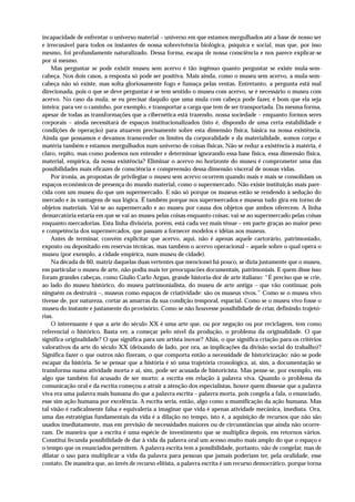incapacidade de enfrentar o universo material – universo em que estamos mergulhados até a base de nosso ser
e irrecusável para todos os instantes de nossa sobrevivência biológica, psíquica e social, mas que, por isso
mesmo, foi profundamente naturalizado. Dessa forma, escapa de nossa consciência e nos parece explicar-se
por si mesmo.
    Mas perguntar se pode existir museu sem acervo é tão ingênuo quanto perguntar se existe mula-sem-
cabeça. Nos dois casos, a resposta só pode ser positiva. Mais ainda, como o museu sem acervo, a mula-sem-
cabeça não só existe, mas solta gloriosamente fogo e fumaça pelas ventas. Entretanto, a pergunta está mal
direcionada, pois o que se deve perguntar é se tem sentido o museu com acervo, se é necessário o museu com
acervo. No caso da mula, se eu precisar daquilo que uma mula com cabeça pode fazer, é bom que ela seja
inteira: para ver o caminho, por exemplo, e transportar a carga que tem de ser transportada. Da mesma forma,
apesar de todas as transformações que a cibernética está trazendo, nossa sociedade – enquanto formos seres
corporais – ainda necessitará de espaços institucionalizados (isto é, dispondo de uma certa estabilidade e
condições de operação) para atuarem precisamente sobre esta dimensão física, básica na nossa existência.
Ainda que possamos e devamos transcender os limites da corporalidade e da materialidade, somos corpo e
matéria também e estamos mergulhados num universo de coisas físicas. Não se reduz a existência à matéria, é
claro, repito, mas como podemos nos entender e determinar ignorando essa base física, essa dimensão física,
material, empírica, da nossa existência? Eliminar o acervo no horizonte do museu é comprometer uma das
possibilidades mais eficazes de consciência e compreensão dessa dimensão visceral de nossas vidas.
    Por ironia, as propostas de privilegiar o museu sem acervo ocorrem quando mais e mais se consolidam os
espaços econômicos de presença do mundo material, como o supermercado. Não existe instituição mais pare-
cida com um museu do que um supermercado. E não só porque os museus estão se rendendo à sedução do
mercado e às vantagens de sua lógica. É também porque nos supermercados e museus tudo gira em torno de
objetos materiais. Vai-se ao supermercado e ao museu por causa dos objetos que ambos oferecem. A linha
demarcatória estaria em que se vai ao museu pelas coisas enquanto coisas; vai-se ao supermercado pelas coisas
enquanto mercadorias. Esta linha divisória, porém, está cada vez mais tênue – em parte graças ao maior peso
e competência dos supermercados, que passam a fornecer modelos e idéias aos museus.
    Antes de terminar, convém explicitar que acervo, aqui, não é apenas aquele cartorário, patrimoniado,
exposto ou depositado em reservas técnicas, mas também o acervo operacional – aquele sobre o qual opera o
museu (por exemplo, a cidade empírica, num museu de cidade).
    Na década de 60, matriz daquelas duas vertentes que mencionei há pouco, se dizia justamente que o museu,
em particular o museu de arte, não podia mais ter preocupacões documentais, patrimoniais. E quem disse isso
foram grandes cabeças, como Giulio Carlo Argan, grande historia-dor de arte italiano: “É preciso que se crie,
ao lado do museu histórico, do museu patrimonialista, do museu de arte antiga – que vão continuar, pois
ninguém os destruirá –, museus como espaços de criatividade: são os museus vivos.” Como se o museu vivo
tivesse de, por natureza, cortar as amarras da sua condição temporal, espacial. Como se o museu vivo fosse o
museu do instante e justamente do provisório. Como se não houvesse possibilidade de criar, definindo trajetó-
rias.
    O interessante é que a arte do século XX é uma arte que, ou por negação ou por reciclagem, tem como
referencial o histórico. Basta ver, a começar pelo nível da produção, o problema da originalidade. O que
significa originalidade? O que significa para um artista inovar? Aliás, o que significa criação para os critérios
valorativos da arte do século XX (deixando de lado, por ora, as implicações da divisão social do trabalho)?
Significa fazer o que outros não fizeram, o que comporta então a necessidade de historicização: não se pode
escapar da história. Se se pensar que a história é só uma trajetória cronológica, aí, sim, a documentação se
transforma numa atividade morta e aí, sim, pode ser acusada de historicista. Mas pense-se, por exemplo, em
algo que também foi acusado de ser morto: a escrita em relação à palavra viva. Quando o problema da
comunicação oral e da escrita começou a atrair a atenção dos especialistas, houve quem dissesse que a palavra
viva era uma palavra mais humana do que a palavra escrita – palavra morta, pois congela a fala, o enunciado,
esse sim ação humana por excelência. A escrita seria, então, algo como a mumificação da ação humana. Mas
tal visão é radicalmente falsa e equivaleria a imaginar que vida é apenas atividade mecânica, imediata. Ora,
uma das estratégias fundamentais da vida é a dilação no tempo, isto é, a aquisição de recursos que não são
usados imediatamente, mas em previsão de necessidades maiores ou de circunstâncias que ainda não ocorre-
ram. De maneira que a escrita é uma espécie de investimento que se multiplica depois, em retornos vários.
Constitui fecunda possibilidade de dar à vida da palavra oral um acesso muito mais amplo do que o espaço e
o tempo que os enunciados permitem. A palavra escrita tem a possibilidade, portanto, não de congelar, mas de
dilatar o uso para multiplicar a vida da palavra para pessoas que jamais poderiam ter, pela oralidade, esse
contato. De maneira que, ao invés de recurso elitista, a palavra escrita é um recurso democrático, porque torna
 