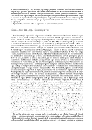 as possibilidades de fruição – seja no tempo, seja no espaço, seja em relação aos fruidores – muitíssimo mais
amplas. Supor, portanto, que o museu deve comportar-se também (e não exclusivamente) como um centro de
documentação, nada tem de desdouro. Muito pelo contrário. Para terminar, penso que a relação entre o acervo
e sua utilização em exposições pode ter como paralelo aquela distinção estabelecida por Saussure entre langue
(o repertório da língua socialmente disponível) e parole (o aproveitamento individual que se faz desse repertó-
rio), ou, se se preferir, a distinção e relação que se podem estabelecer entre o dicionário (o acervo) e o poema
(a exposição).
    Seja como for, sem acervo reduz-se o potencial de conhecimento do museu.



AS RELAÇÕES ENTRE MUSEU E CONHECIMENTO


    Gostaria de traçar, rapidamente, um panorama das relações entre museu e conhecimento, desde sua origem
recente, no século XVIII. É então que se coloca de forma mais definida o problema do conhecimento no
museu. Os materiais reunidos nas coleções que darão origem depois aos museus públicos começam a deixar de
ser meras ilustrações de um conhecimento que se produz fora delas. Mas é no século seguinte que essas coisas
se transformam nitidamente em instrumento por intermédio do qual se produz conhecimento. É bom não
esquecer a vertente visual do Iluminismo, que está na matriz desse uso documental dos objetos. Já no século
XIX, o museu se configura como uma instituição por excelência produtora e difusora de conhecimento, além
de formadora para o exercício dessas atividades. O paradigma é o museu de História Natural, que representa
o casamento mais íntimo entre conhecimento e museu. Os museus de História Natural de Paris, Nova Iorque
e outros, mas principalmente o British Museum, em Londres, vão funcionar como um tipo especial de institui-
ção científica. Não é coincidência que a História Natural tenha sido não apenas a ciência que imporá a episteme
da época, isto é, os critérios de verdade, mas também, por isso mesmo, o modelo para a própria definição do
conhecimento científico e suas condições. Desempenharam papel essencial a respeito as teorias unificadoras,
como é o caso do evolucionismo, que deu uma fisionomia própria às ciências biológicas. O conhecimento não
mais se produz especulativamente a partir de pressupostos teológicos, teóricos ou filosóficos, mas do sensível
é que se chega ao inteligível: daí a consolidação das coisas materiais como documentos, fontes de informação.
Desta postura surgem traços que marcam o museu ainda hoje. Antes de mais nada, a própria noção de coleção,
não como um conjunto disparatado de objetos, mas como uma série sistematicamente organizada de “fontes”.
Para responder a tal exigência de sistematicidade, a melhor maneira de adquirir as fontes é a coleta de campo
(orientada por um projeto prévio) e não a procura casual ou aleatória. Os objetos não valem por sua singula-
ridade, mas pela capacidade de amostrar uma série inteira e propiciar o conhecimento de um fenômeno por
intermédio de “tipos”. Dentro desta perspectiva, ainda que existam “unicatas”, são as duplicatas que consti-
tuirão o essencial da coleção e se prestarão a intercâmbio com instituições congêneres. A própria noção de
preservação de coleção está associada à necessidade de manter os acervos disponíveis para renovar os conhe-
cimentos que ele permite produzir. A primeira operação a que se submete o acervo é a classificação. Sem
classificação, o acervo é morto. Por outro lado, as premissas iluministas e suas derivações políticas impõem
que se difundam os conhecimentos produzidos (com a publicação de catálogos e monografias) e se apresentem
os documentos (as exposições procuram reproduzir visualmente – por intermédio dos arranjos espaciais, ar-
mários, vitrinas – os sistemas classificatórios que se formularam).
    Ao estudar o desenvolvimento da noção de curadoria, nos Estados Unidos, entre 1740 e 1870, Joel Orosz
registra esse casamento entre a pesquisa acadêmica e a educação popular, cuja base é fornecida pelo museu.
Em outras palavras: nunca as responsabilidades sociais do museu tiveram resposta tão eficaz quando mais
intensas foram suas relações com o campo do conhecimento. De fato, é nesse caldo de cultura republicana em
ampliação nos Estados Unidos após a Independência (1776) que se postulam a respeitabilidade e a ascensão
das classes médias (educação popular), ao mesmo tempo que a necessidade de profissionalismo científico.
    Cumpre notar que a Antropologia se organiza como ciência no interior dos museus de História Natural,
adotando integralmente todos os seus critérios, a partir da proximidade de conteúdo e circunstâncias (a cultu-
ra – estudada nos povos exóticos e eventualmente colonizados – faz parte, então, da história natural do
homem).
    Na América Latina, assim como em outras nações recém-liberadas do jugo colonial, é o museu de História
Natural – e não o museu histórico, nem o museu de arte – que servirá para referenciar a nova identidade. A
História, é claro, se constasse dos novos museus, teria de ser amputada de suas matrizes coloniais, pois não se
poderia reproduzir na nação independente seu passado dependente. Nesse quadro, a história da nova nação
 