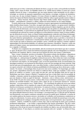 ainda estava por ser feita. A alternativa de História do futuro, ao que me conste, só foi preferida nos Estados
Unidos, onde o museu de Peale, em Filadélfia (ainda no séc. XVIII) buscava definir os rumos que a jovem
república haveria de tomar: é extraordinário que esse museu histórico tenha introduzido em seu campo a
tecnologia, ao contrário da separação esquizofrênica entre história e tecnologia, reveladora da inexistência,
em nosso caso, de uma revolução burguesa e de nossa refração às exigências republicanas. Por isso, é no
interior dos museus de História Natural que se instalará a História: todos os quatro grandes museus criados no
oitocentos – Museu Nacional, Museu Paraense (hoje Museu Emílio Goeldi), Museu Paranaense e Museu
Paulista –, principalmente o primeiro e o último, tinham um enclave histórico no seu campo biológico.
    É curioso observar que, lamentavelmente, a História se manteve rigorosamente incontaminada pelas ativi-
dades científicas desses museus. Com efeito, seu papel nada tinha de cognitivo, era apenas moral e simbólico,
celebrativo. Por isso, os acervos históricos se marcam pela presença de objetos singulares, que não são utiliza-
dos como fontes de informação, mas como bens não-fungíveis (que não podem ser substituídos por outros de
mesmas propriedades), os quais derivam seu significado seja de seus atributos estéticos, seja, sobretudo, pela
contaminação que sofreram em contato com figuras ou eventos históricos notáveis. Sequer se notam conflitos,
que não deixavam de ocorrer. Assim, no Museu Paulista (popularmente conhecido como Museu do Ipiranga),
sempre se teve uma convivência absolutamente tranqüila entre o índio das seções de Antropologia e o índio
das seções históricas (principalmente o da iconografia), como também nunca se percebeu a incoerência de
exaltar romanticamente o bandeirante e romanticamente instituir um passado indígena, sem se dar conta do
curto-circuito que assim se instaurava entre predador e presa: o biombo que separava o estatuto cognitivo/
epistemológico do ético/estético/simbólico era suficiente para desarmar contradições. Natureza e nação são
palavras de origem comum, mas representavam estatutos diferentes: a primeira está associada ao conhecimen-
to e a segunda, à celebração.
    No Brasil, com o surgimento das universidades, além da ocorrência de outros fatores que não é o momen-
to, agora, de discutir (como a criação dos institutos de pesquisa aplicada, tais como Manguinhos ou o Instituto
Agronômico de Campinas), dilui-se a trama que tecia relações tão fortes entre museu e conhecimento.
    Hoje, a trama é inexistente, precária ou secundária. Pela própria evolução das disciplinas, a dependência
em relação às fontes materiais é menor. No campo das Biociências, sem dúvida a Botânica, a Zoologia, a
Mineralogia, etc., ainda precisam de ampliação contínua de seus acervos. Mas a ênfase não é mais a morfologia,
a sistemática, a taxonomia. A Genética, a Bioquímica, a Ecologia introduziram outras variáveis que têm cará-
ter relacional e não empírico. Na Antropologia, o peso, no terceiro quartel deste século, do estruturalismo nas
abordagens semióticas e nos fenômenos de interrelações sociais veio tirar prestígio das fontes materiais. Hoje
não há razão para tal marginalização, pois, como dizia Sorokin, a cultura material são as relações sociais em
seu aspecto sensorial e são evidentes as imensas possibilidades de informação que daí se abrem para o conhe-
cimento. No entanto, a Antropologia reluta em percorrer esses novos caminhos. Na Arqueologia, por defini-
ção, persiste a dependência essencial com relação às evidências físicas, ainda que acopladas a vários outros
gêneros de evidência: no entanto, o preço pago tem sido alto, pois essa disciplina ainda não foi capaz de
desfetichizar suas fontes. Quanto à História, é inexplicável que não se tenha dado conta da necessidade de
trabalhar a dimensão material da produção/reprodução social. Da parte dos historiadores, a sensibilidade
para este domínio se limita ao papel de ilustração – dominante, como se afirmou acima, anteriormente ao
século XVIII. De parte dos nossos museus, nenhum deles trouxe contribuição seminal para o conhecimento
histórico da sociedade brasileira. Nem mesmo existe a figura do que os americanos chamam de “museum
historians”, ou as preocupações com a “Public History”. Ou a formulação de políticas de acervo que tenham
qualquer compromisso com os requisitos do campo de saber pertinente. Na melhor das hipóteses, os museus
históricos terceirizaram a produção do conhecimento. Os museus de ciência e tecnologia não se vêm notabili-
zando por contribuições ao conhecimento da área – que se tem desenvolvido independentemente deles. Os
esforços consideráveis do Museu de Astronomia e Ciências Afins de se impor como um museu que produz (e
não apenas difunde) história da ciência e da tecnologia e a incompreensão que o CNPq (do qual ele depende)
tem demonstrado a seu respeito constituem contraprova do peso do padrão geral. Finalmente, os museus de
arte também padecem dos mesmos entraves e não podem ser creditados com investimentos consideráveis no
campo do conhecimento. Ao menos, porém, releve-se uma importante atividade documental que se tem mani-
festado na publicação de catálogos e monografias referentes seja a acervos permanentes, seja a exposições “de
curadoria”. Todavia, o trabalho do curador se orienta, hoje, cada vez mais longe do museu, para a produção
profissional independente – o que facilita a espetacularização das funções museológicas. Não deve causar
surpresa, nessas condições, que um espírito tão alerta como o de Claude Lévi-Straus, que em 1950 chamava a
atenção para o fato de que um museu de etnografia não trabalha com objetos, mas, por intermédio deles, com
problemas humanos, 37 anos depois, ao comentar uma exposição sobre arte “pompier” no Museu de Orsay,
 